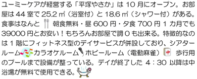ユーミーケアが経営する「平塚やさか」は10月にオープン。お部屋は44室で25.2㎡（浴室付）と18.6㎡（シャワー付）がある。食事はなんと 朝食無料・昼600円・夕食700円1カ月でも39000円とお安い！もちろんお部屋で調0も出来る。特徴的なのは1階にフィットネス型のデイサービスが併設しており、シアタールーム カラオケルーム ホビールーム（電動麻雀） 歩行用のプールまで設備が整っている。デイが終了した4：30以降は中浴場が無料で使用できる。