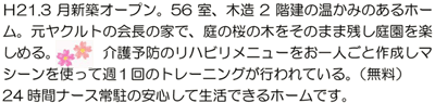 Ｈ21.3月新築オープン。56室、木造2階建の温かみのあるホーム。元ヤクルトの会長の家で、庭の桜の木をそのまま残し庭園を楽しめる。介護予防のリハビリメニューをお一人ごと作成しマシーンを使って週１回のトレーニングが行われている。（無料）24時間ナース常駐の安心して生活できるホームです。