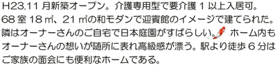 Ｈ23.11月新築オープン。介護専用型で要介護1以上入居可。68室18㎡、21㎡の和モダンで迎賓館のイメージで建てられた。隣はオーナーさんのご自宅で日本庭園がすばらしい。ホーム内もオーナーさんの想いが随所に表れ高級感が漂う。駅より徒歩6分はご家族の面会にも便利なホームである。